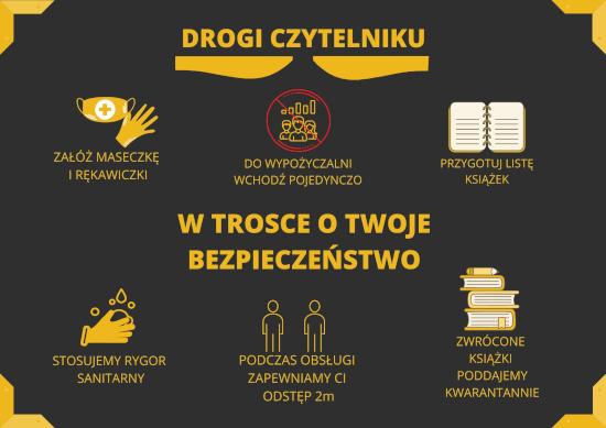 Drogi czytelniku: załóż maseczkę i rękawiczki, do wypożyczalni wchodź pojedynczo, przygotuj listę książek. W trosce o twoje bezpieczeństwo: stosujemy rygor sanitarny, podczas obsługi zapewniamy Ci odstęp 2 m, zwrócone książki poddajemy kwarantannie.